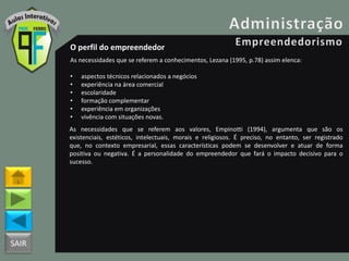 SAIR
O perfil do empreendedor
As necessidades que se referem a conhecimentos, Lezana (1995, p.78) assim elenca:
• aspectos técnicos relacionados a negócios
• experiência na área comercial
• escolaridade
• formação complementar
• experiência em organizações
• vivência com situações novas.
As necessidades que se referem aos valores, Empinotti (1994), argumenta que são os
existenciais, estéticos, intelectuais, morais e religiosos. É preciso, no entanto, ser registrado
que, no contexto empresarial, essas características podem se desenvolver e atuar de forma
positiva ou negativa. É a personalidade do empreendedor que fará o impacto decisivo para o
sucesso.
 