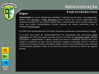 SAIR
Origem
Empreendedor é o termo utilizado para identificar o indivíduo que dá início a uma organização.
Muitos como Bill Gates e Mark Zuckerberg ficaram famosos por criarem organizações que
realizaram inovações em seus setores. Apesar disso, o empreendedor não é somente aquele que
inova, com muitos empreendedores criando empresas em setores tradicionais, como o
banqueiro Amador Aguiar.
Em 2009, havia aproximadamente 19 milhões de pessoas consideradas empreendedoras no Brasil.
O conceito mais aceito de "Empreendedorismo" foi popularizado pelo economista Joseph
Schumpeter em 1945 como sendo uma peça central à sua teoria da Destruição criativa. Segundo
Schumpeter o empreendedor é alguém versátil, que possui as habilidades técnicas para saber
produzir, e capitalistas ao reunir recursos financeiros, organiza as operações internas e realiza as
vendas de sua empresa. De fato, Schumpeter chegou a escrever que a medida para uma sociedade
ser considerada capitalista é saber se ela confia seu processo econômico ao homem de negócios
privado.
 