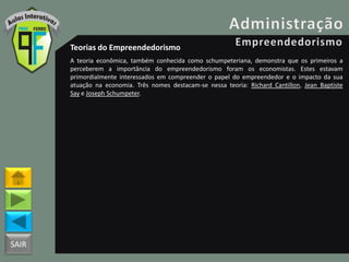 SAIR
Teorias do Empreendedorismo
A teoria econômica, também conhecida como schumpeteriana, demonstra que os primeiros a
perceberem a importância do empreendedorismo foram os economistas. Estes estavam
primordialmente interessados em compreender o papel do empreendedor e o impacto da sua
atuação na economia. Três nomes destacam-se nessa teoria: Richard Cantillon, Jean Baptiste
Say e Joseph Schumpeter.
 