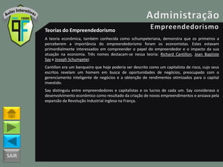 SAIR
Teorias do Empreendedorismo
A teoria econômica, também conhecida como schumpeteriana, demonstra que os primeiros a
perceberem a importância do empreendedorismo foram os economistas. Estes estavam
primordialmente interessados em compreender o papel do empreendedor e o impacto da sua
atuação na economia. Três nomes destacam-se nessa teoria: Richard Cantillon, Jean Baptiste
Say e Joseph Schumpeter.
Cantillon era um banqueiro que hoje poderia ser descrito como um capitalista de risco, cujo seus
escritos revelam um homem em busca de oportunidades de negócios, preocupado com o
gerenciamento inteligente de negócios e a obtenção de rendimentos otimizados para o capital
investido.
Say distinguiu entre empreendedores e capitalistas e os lucros de cada um. Say considerava o
desenvolvimento econômico como resultado da criação de novos empreendimentos e ansiava pela
expansão da Revolução Industrial inglesa na França.
 