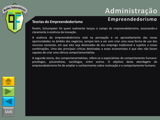 SAIR
Teorias do Empreendedorismo
Porém, Schumpeter foi quem realmente lançou o campo do empreendedorismo, associando-o
claramente à essência da inovação.
A essência do empreendedorismo está na percepção e no aproveitamento das novas
oportunidades no âmbito dos negócios, sempre tem a ver com criar uma nova forma de uso dos
recursos nacionais, em que eles seja deslocados de seu emprego tradicional e sujeitos a novas
combinações. Uma das principais críticas destinadas a esses economistas é que eles não foram
capazes de criar uma ciência comportamentalista.
A segunda teoria, dos comportamentalistas, refere-se a especialistas do comportamento humano:
psicólogos, psicanalistas, sociólogos, entre outros. O objetivo desta abordagem do
empreendedorismo foi de ampliar o conhecimento sobre motivação e o comportamento humano.
 