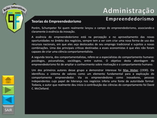 SAIR
Teorias do Empreendedorismo
Porém, Schumpeter foi quem realmente lançou o campo do empreendedorismo, associando-o
claramente à essência da inovação.
A essência do empreendedorismo está na percepção e no aproveitamento das novas
oportunidades no âmbito dos negócios, sempre tem a ver com criar uma nova forma de uso dos
recursos nacionais, em que eles seja deslocados de seu emprego tradicional e sujeitos a novas
combinações. Uma das principais críticas destinadas a esses economistas é que eles não foram
capazes de criar uma ciência comportamentalista.
A segunda teoria, dos comportamentalistas, refere-se a especialistas do comportamento humano:
psicólogos, psicanalistas, sociólogos, entre outros. O objetivo desta abordagem do
empreendedorismo foi de ampliar o conhecimento sobre motivação e o comportamento humano.
Um dos primeiros autores desse grupo a demonstrar interesse foi Max Weber (1930). Ele
identificou o sistema de valores como um elemento fundamental para a explicação do
comportamento empreendedor. Via os empreendedores como inovadores, pessoas
independentes cujo papel de liderança nos negócios inferia uma fonte de autoridade formal.
Todavia, o autor que realmente deu início à contribuição das ciências do comportamento foi David
C. McClelland.
 
