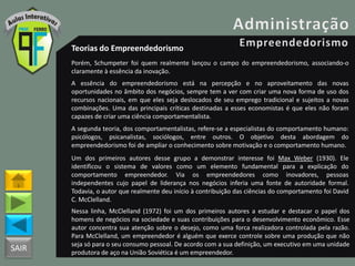 SAIR
Teorias do Empreendedorismo
Porém, Schumpeter foi quem realmente lançou o campo do empreendedorismo, associando-o
claramente à essência da inovação.
A essência do empreendedorismo está na percepção e no aproveitamento das novas
oportunidades no âmbito dos negócios, sempre tem a ver com criar uma nova forma de uso dos
recursos nacionais, em que eles seja deslocados de seu emprego tradicional e sujeitos a novas
combinações. Uma das principais críticas destinadas a esses economistas é que eles não foram
capazes de criar uma ciência comportamentalista.
A segunda teoria, dos comportamentalistas, refere-se a especialistas do comportamento humano:
psicólogos, psicanalistas, sociólogos, entre outros. O objetivo desta abordagem do
empreendedorismo foi de ampliar o conhecimento sobre motivação e o comportamento humano.
Um dos primeiros autores desse grupo a demonstrar interesse foi Max Weber (1930). Ele
identificou o sistema de valores como um elemento fundamental para a explicação do
comportamento empreendedor. Via os empreendedores como inovadores, pessoas
independentes cujo papel de liderança nos negócios inferia uma fonte de autoridade formal.
Todavia, o autor que realmente deu início à contribuição das ciências do comportamento foi David
C. McClelland.
Nessa linha, McClelland (1972) foi um dos primeiros autores a estudar e destacar o papel dos
homens de negócios na sociedade e suas contribuições para o desenvolvimento econômico. Esse
autor concentra sua atenção sobre o desejo, como uma forca realizadora controlada pela razão.
Para McClelland, um empreendedor é alguém que exerce controle sobre uma produção que não
seja só para o seu consumo pessoal. De acordo com a sua definição, um executivo em uma unidade
produtora de aço na União Soviética é um empreendedor.
 