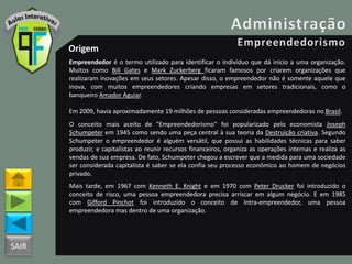 SAIR
Origem
Empreendedor é o termo utilizado para identificar o indivíduo que dá início a uma organização.
Muitos como Bill Gates e Mark Zuckerberg ficaram famosos por criarem organizações que
realizaram inovações em seus setores. Apesar disso, o empreendedor não é somente aquele que
inova, com muitos empreendedores criando empresas em setores tradicionais, como o
banqueiro Amador Aguiar.
Em 2009, havia aproximadamente 19 milhões de pessoas consideradas empreendedoras no Brasil.
O conceito mais aceito de "Empreendedorismo" foi popularizado pelo economista Joseph
Schumpeter em 1945 como sendo uma peça central à sua teoria da Destruição criativa. Segundo
Schumpeter o empreendedor é alguém versátil, que possui as habilidades técnicas para saber
produzir, e capitalistas ao reunir recursos financeiros, organiza as operações internas e realiza as
vendas de sua empresa. De fato, Schumpeter chegou a escrever que a medida para uma sociedade
ser considerada capitalista é saber se ela confia seu processo econômico ao homem de negócios
privado.
Mais tarde, em 1967 com Kenneth E. Knight e em 1970 com Peter Drucker foi introduzido o
conceito de risco, uma pessoa empreendedora precisa arriscar em algum negócio. E em 1985
com Gifford Pinchot foi introduzido o conceito de Intra-empreendedor, uma pessoa
empreendedora mas dentro de uma organização.
 