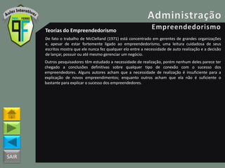 SAIR
Teorias do Empreendedorismo
De fato o trabalho de McClelland (1971) está concentrado em gerentes de grandes organizações
e, apesar de estar fortemente ligado ao empreendedorismo, uma leitura cuidadosa de seus
escritos mostra que ele nunca fez qualquer elo entre a necessidade de auto realização e a decisão
de lançar, possuir ou até mesmo gerenciar um negócio.
Outros pesquisadores têm estudado a necessidade de realização, porém nenhum deles parece ter
chegado a conclusões definitivas sobre qualquer tipo de conexão com o sucesso dos
empreendedores. Alguns autores acham que a necessidade de realização é insuficiente para a
explicação de novos empreendimentos; enquanto outros acham que ela não é suficiente o
bastante para explicar o sucesso dos empreendedores.
 