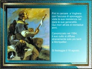 Finì in carcere  a Voghera con l’accusa di spionaggio, vista la sua resistenza nel dare le sue generalità. Qui morì all’età di trentadue anni. Canonizzato nel 1584, il suo culto si diffuse stranamente solo più tardi  a Montpellier. Si festeggia il 16 agosto. 
