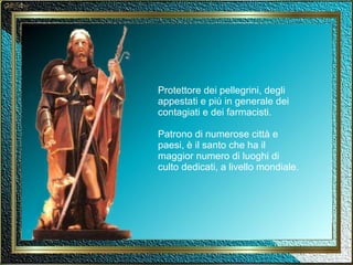 Protettore dei pellegrini, degli appestati e più in generale dei contagiati e dei farmacisti. Patrono di numerose città e paesi, è il santo che ha il maggior numero di luoghi di  culto dedicati, a livello mondiale. 