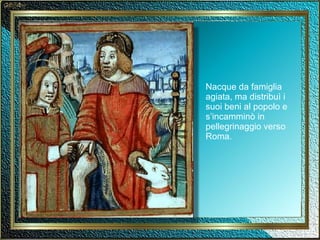 Nacque da famiglia agiata, ma distribuì i suoi beni al popolo e s’incamminò in pellegrinaggio verso Roma. 