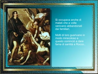 Si occupava anche di malati che a volte venivano abbandonati dai familiari. Molti di loro guarivano in modo miracoloso e questo cominciò a dare fama di santità a Rocco.. 