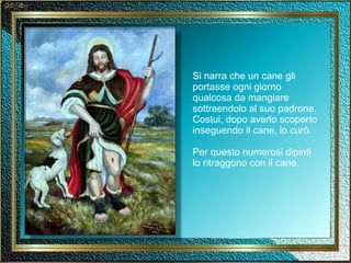 Si narra che un cane gli portasse ogni giorno qualcosa da mangiare sottraendolo al suo padrone. Costui, dopo averlo scoperto inseguendo il cane, lo curò. Per questo numerosi dipinti lo ritraggono con il cane. 