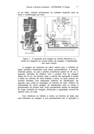Rochas e Minerais Industriais – CETEM/2008, 2ª Edição

373

ou de bolas, contudo permanecem os cuidados especiais para se
evitar a contaminação por ferro.

Figura 1 – À esquerda uma imagem do moinho Raymond e à
direita um diagrama do circuito básico de moagem e classificação
com esse moinho.
A moagem de carbonato de cálcio natural para a indústria de
papel considera importantes duas faixas granulométricas. A primeira,
chamada grossa, na qual o produto encontra-se abaixo de 45 m, a
segunda, chamada de ultrafina, com o produto final da moagem
abaixo de 10 m. No primeiro caso, a maioria das operações é levada
a efeito em moinhos de rolos (método a seco), os quais operam em
circuitos fechados com adequados sistemas de classificação. No
segundo caso, ainda se empregam os moinhos de rolos. Todavia, há
necessidade de vários estágios de classificação para se atingir a
granulometria do produto final. Esse procedimento resulta na elevação
da carga circulante da moagem, diminuindo a capacidade nominal do
sistema como um todo.
Com referência ao método a úmido, os moinhos de bolas são
mais eficientes na moagem a uma granulometria fina. A operação a

 