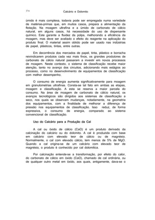 374

Calcário e Dolomito

úmido é mais complexa, todavia pode ser empregada numa variedade
de matérias-primas que, em muitos casos, prepara a alimentação da
flotação. Na moagem ultrafina e a úmido de carbonato de cálcio
natural, em alguns casos, há necessidade do uso de dispersante
químico. Este garante a fluidez da polpa, melhorando a eficiência da
moagem, mas deve ser avaliado o efeito do reagente na aplicação do
produto final. O material assim obtido pode ser usado nas indústrias
de papel, plásticos, tintas, entre outras.
Em decorrência dos mercados de papel, tinta, plástico e borracha
reivindicarem produtos cada vez mais finos, os grandes produtores de
carbonato de cálcio natural passaram a investir em novos processos
de moagem. Neste contexto, o sistema de classificação recebe maior
atenção, tanto no avanço dos circuitos, adicionando mais estágios ao
processo, como no desenvolvimento de equipamentos de classificação
com melhor desempenho.
O consumo de energia aumenta significativamente para moagem
em granulometrias ultrafinas. Consta-se tal fato em ambas as etapas,
moagem e classificação. A esta se reserva a maior parcela do
consumo. Na área de moagem de carbonato de cálcio natural, os
avanços tecnológicos são dirigidos aos sistemas de classificação a
seco, nos quais se observam mudanças, notadamente, na geometria
dos equipamentos, com a finalidade de melhorar a diferença de
pressão nos equipamentos de classificação. Isso
reduz, de forma
expressiva, o consumo de energia, comparado ao sistema
convencional de classificação.
Uso do Calcário para a Produção da Cal
A cal ou óxido de cálcio (CaO) é um produto derivado da
calcinação do calcário ou do dolomito. A cal é produzida com base
em calcário com elevado teor de cálcio ou de magnésio.
Normalmente, o cal com elevado cálcio, tem menos de 5% de MgO.
Quando a cal origina-se de um calcário com elevado teor de
magnésio, o produto é conhecido por cal dolomítica.
Por calcinação entende-se a transformação, por efeito do calor,
do carbonato de cálcio em óxido (CaO), chamado de cal ordinária, ou
de qualquer outro metal em óxido, aos quais, antigamente, dava-se o

 