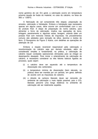 Rochas e Minerais Industriais – CETEM/2008, 2ª Edição

375

nome genérico de cal. Em geral, a calcinação ocorre em temperatura
próxima àquela de fusão do material, no caso do calcário, na faixa de
900 a 1.000oC.
A fabricação de cal compreende três etapas: preparação da
amostra, calcinação e hidratação. Embora a hidratação seja necessária
apenas em alguns casos, deve ocorrer em conformidade com o uso
do produto final. A etapa de preparação da rocha calcária, para
alimentar o forno de calcinação, implica nas operações de lavra,
britagem, peneiramento e, algumas vezes, lavagem, visando obter um
produto final com menores índices de impurezas. Os procedimentos
comuns são adotados para remoção da sílica, alumina e óxidos de
ferro. O fluxograma da Figura 2 ilustra, com detalhes as operações de
obtenção de cal.
Embora a reação reversível responsável pela calcinação
recarbonização do calcário seja por demais estudada, além
considerada simples e fundamental, na prática, a calcinação
calcário requer condições operacionais otimizadas para se chegar
desempenho desejado. Para iniciar o entendimento da calcinação
calcário, é necessário considerar os três fatores básicos ligados
processo, quais sejam:

e
de
de
ao
de
ao

(i)

o calcário deve ser aquecido
dissociação dos carbonatos;

(ii)

a temperatura mínima de dissociação (bem elevada, na
prática) deve ser mantida por um período, em geral, definido
de acordo com as impurezas do calcário;

(iii)

o dióxido de carbono liberado dever ser removido do
ambiente de calcinação o mais rápido possível, pois o CO2
liberado percorre uma longa distância no ambiente de
calcinação até ser totalmente expelido.

até

a

temperatura

de

 