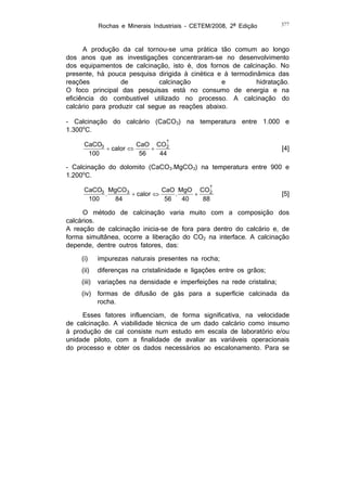 Rochas e Minerais Industriais – CETEM/2008, 2ª Edição

377

A produção da cal tornou-se uma prática tão comum ao longo
dos anos que as investigações concentraram-se no desenvolvimento
dos equipamentos de calcinação, isto é, dos fornos de calcinação. No
presente, há pouca pesquisa dirigida à cinética e à termodinâmica das
reações
de
calcinação
e
hidratação.
O foco principal das pesquisas está no consumo de energia e na
eficiência do combustível utilizado no processo. A calcinação do
calcário para produzir cal segue as reações abaixo.
- Calcinação do calcário (CaCO3) na temperatura entre 1.000 e
1.300oC.

CaCO3
CaO CO
2
 calor 

100
56
44

[4]

- Calcinação do dolomito (CaCO3.MgCO3) na temperatura entre 900 e
1.200oC.

CaCO3 MgCO3
CaO MgO CO
2
 calor 

.
.
40
88
84
56
100

[5]

O método de calcinação varia muito com a composição dos
calcários.
A reação de calcinação inicia-se de fora para dentro do calcário e, de
forma simultânea, ocorre a liberação do CO2 na interface. A calcinação
depende, dentre outros fatores, das:
(i)

impurezas naturais presentes na rocha;

(ii)

diferenças na cristalinidade e ligações entre os grãos;

(iii)

variações na densidade e imperfeições na rede cristalina;

(iv)

formas de difusão de gás para a superfície calcinada da
rocha.

Esses fatores influenciam, de forma significativa, na velocidade
de calcinação. A viabilidade técnica de um dado calcário como insumo
à produção de cal consiste num estudo em escala de laboratório e/ou
unidade piloto, com a finalidade de avaliar as variáveis operacionais
do processo e obter os dados necessários ao escalonamento. Para se

 
