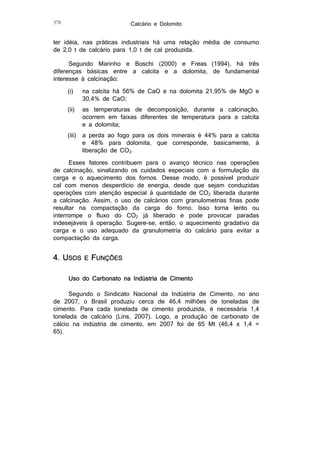 Calcário e Dolomito

378

ter idéia, nas práticas industriais há uma relação média de consumo
de 2,0 t de calcário para 1,0 t de cal produzida.
Segundo Marinho e Boschi (2000) e Freas (1994), há três
diferenças básicas entre a calcita e a dolomita, de fundamental
interesse à calcinação:
(i)

na calcita há 56% de CaO e na dolomita 21,95% de MgO e
30,4% de CaO;

(ii)

as temperaturas de decomposição, durante a calcinação,
ocorrem em faixas diferentes de temperatura para a calcita
e a dolomita;

(iii)

a perda ao fogo para os dois minerais é 44% para a calcita
e 48% para dolomita, que corresponde, basicamente, à
liberação de CO2.

Esses fatores contribuem para o avanço técnico nas operações
de calcinação, sinalizando os cuidados especiais com a formulação da
carga e o aquecimento dos fornos. Desse modo, é possível produzir
cal com menos desperdício de energia, desde que sejam conduzidas
operações com atenção especial à quantidade de CO2 liberada durante
a calcinação. Assim, o uso de calcários com granulometrias finas pode
resultar na compactação da carga do forno. Isso torna lento ou
interrompe o fluxo do CO2 já liberado e pode provocar paradas
indesejáveis à operação. Sugere-se, então, o aquecimento gradativo da
carga e o uso adequado da granulometria do calcário para evitar a
compactação da carga.

4. USOS

E

FUNÇÕES

Uso do Carbonato na Indústria de Cimento
Segundo o Sindicato Nacional da Indústria de Cimento, no ano
de 2007, o Brasil produziu cerca de 46,4 milhões de toneladas de
cimento. Para cada tonelada de cimento produzida, é necessária 1,4
tonelada de calcário (Lins, 2007). Logo, a produção de carbonato de
cálcio na indústria de cimento, em 2007 foi de 65 Mt (46,4 x 1,4 =
65).

 