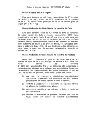 Rochas e Minerais Industriais – CETEM/2008, 2ª Edição

379

Uso do Calcário para Cal Virgem
Para cada tonelada de cal virgem, necessita-se de 1,7 tonelada
de calcário (Lins, 2007). Como, em 2006, o consumo de cal brasileiro
foi de 7,1 Mt, resulta numa produção de 12 Mt de calcário para cal
virgem (7,1 x 1,7 = 12).
Uso do Carbonato de Cálcio Natural na Indústria de Papel
Este setor consome cerca de 1,3 milhão de t/ano de carbonato
de cálcio natural em todo o mundo, precisamente, GCC, numa
granulometria que varia desde 4 até 0,5 m, com a maior parte das
partículas entre 1-2 m. O uso do carbonato de cálcio na indústria
papeleira cresce, sistematicamente, desde o seu ingresso no mercado,
como substituto do caulim e de óxido de titânio, nas aplicações como
carga e cobertura (Luz, 1998). Há uma tendência, pelos fabricantes de
papel, para o maior uso de produtos carbonatados, segundo as
versões GCC e PCC.
Uso do Carbonato de Cálcio Natural na Indústria de Plásticos
Neste setor o consumo é igual ao do papel, cerca de 1,3
milhões de t/ano de GCC na produção de resinas e PVC, este com
maior
parcela
do
consumo.
O GCC com granulometria fina e os polímeros são adicionados à
composição dos plásticos para melhorar suas propriedades físicas e as
características de processabilidade. Há muitas vantagens no uso do
GCC na indústria de plásticos, entre outras, podem ser citadas:
(i)

por meio de dosagem e distribuições granulométricas
apropriadas, proporciona aos compostos de PVC dureza,
propriedades de tensão, textura e brilho superficial;

(ii)

controla a viscosidade e o coeficiente da expansão térmica
do plástico na moldagem das placas;

(iii)

proporciona resistência ao polímero e baixa o custo do
produto acabado;

(iv)

favorece a manufatura de poliéster, saturado com 40% de
GCC, usado com sucesso na indústria automobilística,

 