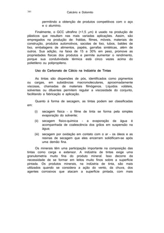 Calcário e Dolomito

380

permitindo a obtenção de produtos competitivos com o aço
e o alumínio.
Finalmente, o GCC ultrafino (<1,5 m) é usado na produção de
plásticos que resultam nas mais variadas aplicações. Assim, são
empregados na produção de: fraldas, filmes, móveis, materiais de
construção, produtos automotivos, sacolas de lixo, tubos, baldes de
lixo, embalagens de alimentos, papéis, garrafas sintéticas, além de
outros. Sua adição, na faixa de 15 a 30% em peso, promove as
propriedades físicas dos produtos e permite aumentar o rendimento,
porque sua condutividade térmica está cinco vezes acima do
polietileno ou polipropileno.
Uso do Carbonato de Cálcio na Indústria de Tintas
As tintas são dispersões de pós, identificados como pigmentos
ou cargas, em substâncias macromoleculares, aproximadamente
viscosas, chamadas de materiais filmógenos. Líquidos voláteis,
solventes ou diluentes permitem regular a viscosidade do conjunto,
facilitando a fabricação e aplicação.
em:

Quanto à forma de secagem, as tintas podem ser classificadas
(i)

secagem física – o filme de tinta se forma pela simples
evaporação do solvente;

(ii)

secagem físico-química - a evaporação da água é
acompanhada de coalescência dos grãos em suspensão na
água;

(iii)

secagem por oxidação em contato com o ar - os óleos e as
resinas de secagem que eles encerram solidificam-se após
uma demão fina.

Os minerais têm uma participação importante na composição das
tintas como carga e extensor. A indústria de tintas exige uma
granulometria muito fina do produto mineral. Isso decorre da
necessidade de se formar em leitos muito finos sobre a superfície
pintada. Os produtos minerais, na indústria de tinta, são mais
utilizados quando se considera a ação do vento, da chuva, dos
agentes corrosivos que atacam a superfície pintada, com mais

 