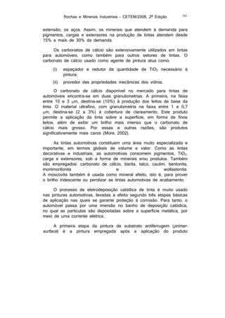 Rochas e Minerais Industriais – CETEM/2008, 2ª Edição

381

extensão, os aços. Assim, os minerais que atendem à demanda para
pigmentos, cargas e extensores na produção de tintas atendem desde
15% a mais de 30% da demanda.
Os carbonatos de cálcio são extensivamente utilizados em tintas
para automóveis, como também para outros setores de tintas. O
carbonato de cálcio usado como agente de pintura atua como:
(i)

espaçador e redutor da quantidade de TiO2 necessário à
pintura;

(ii)

provedor das propriedades mecânicas dos vidros.

O carbonato de cálcio disponível no mercado para tintas de
automóveis encontra-se em duas granulometrias. A primeira, na faixa
entre 10 e 3 m, destina-se (10%) à produção dos leitos de base da
tinta. O material ultrafino, com granulometria na faixa entre 1 e 0,7
m, destina-se (2 a 3%) à cobertura de clareamento. Este produto
permite a aplicação da tinta sobre a superfície, em forma de finos
leitos, além de exibir um brilho mais intenso que o carbonato de
cálcio mais grosso. Por essas e outras razões, são produtos
significativamente mais caros (More, 2002).
As tintas automotivas constituem uma área muito especializada e
importante, em termos globais de volume e valor. Como as tintas
decorativas e industriais, as automotivas consomem pigmentos, TiO2,
carga e extensores, sob a forma de minerais e/ou produtos. Também
são empregados: carbonato de cálcio, barita, talco, caulim, bentonita,
montmorilonita
e
wollastonita.
A moscovita também é usada como mineral efeito, isto é, para prover
o brilho iridescente ou perolizar as tintas automotivas de acabamento.
O processo de eletrodeposição catódica de tinta é muito usado
nas pinturas automotivas, levadas a efeito segundo três etapas básicas
de aplicação nas quais se garante proteção à corrosão. Para tanto, o
automóvel passa por uma imersão no banho de deposição catódica,
no qual as partículas são depositadas sobre a superfície metálica, por
meio de uma corrente elétrica.
A primeira etapa da pintura de substrato antiferrugem (primersurface) é a pintura empregada após a aplicação do produto

 