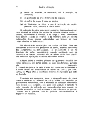 Calcário e Dolomito

364

(i)

desde os materiais de construção civil à produção de
alimentos;

(ii)

da purificação do ar ao tratamento de esgotos;

(iii)

do refino do açúcar à pasta de dentes;

(iv)

da fabricação de vidros e aço à fabricação de papéis,
plásticos, tintas, cerâmica e tantos outros.

O carbonato de cálcio está sempre presente, desempenhando um
papel invisível na maioria dos setores da indústria moderna. Assim, o
calcário, notadamente o calcítico, é de longe a rocha carbonatada
mais comum, seguida do dolomito e do mármore, este um produto
metamórfico. Essas rochas carbonatadas são também as mais
comercializadas em todo mundo.
Na classificação mineralógica das rochas calcárias, deve ser
considerada a variação nas proporções de calcita, dolomita, bem como
dos componentes não-carbonatados. Tal procedimento é útil na
descrição da rocha, especialmente quando combinado com os
parâmetros de textura, entretanto não se adapta muito bem quando
são abordadas aplicações industriais desse bem mineral.
Embora calcita e dolomita possam ser igualmente utilizadas em
várias aplicações, em certos casos, as suas características químicas
são
essenciais.
A composição química da rocha é mais importante que a mineralógica
e ainda devem ser especificados os teores de: CaCO3 (ou CaO),
MgCO3 (ou MgO), afora a quantidade máxima de impurezas que pode
ser tolerada.
Pesquisas em andamento sobre o desenvolvimento de novos
produtos destacam o carbonato de cálcio moído com partículas na
granulometria nanométrica, com a finalidade de conceder performance
mais elevada aos compostos nos quais esse produto é aplicado. O
maior potencial de aplicação dos nanocarbonatos está inserido na
indústria automotiva, da qual se espera a maior demanda do produto.
Contudo, até o presente, não há produtos nanocarbonatados à
disposição do mercado.

 