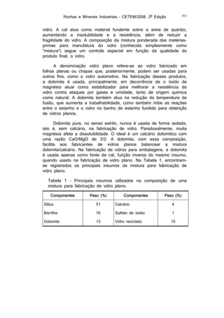 Rochas e Minerais Industriais – CETEM/2008, 2ª Edição

383

vidro. A cal atua como material fundente sobre a areia de quartzo,
aumentando a insolubilidade e a resistência, além de reduzir a
fragilidade do vidro. A composição da mistura ponderada das matériasprimas para manufatura do vidro (conhecida simplesmente como
"mistura") segue um controle especial em função da qualidade do
produto final, o vidro.
A denominação vidro plano refere-se ao vidro fabricado em
folhas planas ou chapas que, posteriormente, podem ser usadas para
outros fins, como o vidro automotivo. Na fabricação desses produtos,
a dolomita é usada, principalmente, em decorrência de o óxido de
magnésio atuar como estabilizador para melhorar a resistência do
vidro contra ataques por gases e umidade, tanto de origem química
como natural. A dolomita também atua na redução da temperatura de
fusão, que aumenta a trabalhabilidade, como também inibe as reações
entre o estanho e o vidro no banho de estanho fundido para obtenção
de vidros planos.
Dolomita pura, no senso estrito, nunca é usada de forma isolada,
isto é, sem calcário, na fabricação de vidro. Paradoxalmente, muita
magnésia afeta a dissolubilidade. O ideal é um calcário dolomítico com
uma razão CaO/MgO de 3/2. A dolomita, com essa composição,
facilita aos fabricantes de vidros planos balancear a mistura
dolomita/calcário. Na fabricação de vidros para embalagens, a dolomita
é usada apenas como fonte de cal, função inversa do mesmo insumo,
quando usado na fabricação de vidro plano. Na Tabela 1, encontramse registrados os principais insumos da mistura para fabricação de
vidro plano.
Tabela 1 – Principais insumos utilizados na composição de uma
mistura para fabricação de vidro plano.
Componentes

Peso (%)

Componentes

Peso (%)

Sílica

51

Calcário

4

Barrilha

16

Sulfato de sódio

1

Dolomita

13

Vidro reciclado

15

 