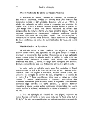 384

Calcário e Dolomito

Uso do Carbonato de Cálcio na Indústria Cerâmica
A aplicação do calcário, calcítico ou dolomítico, na composição
das massas cerâmicas, fornece ao produto final uma redução nas
expansões térmica e por umidade. Segundo Lira et al. (1997), a
adição do carbonato de cálcio reduz a expansão, por umidade, do
produto final, quando a massa cerâmica contém caulim e quartzo. O
CaO reage com a sílica livre amorfa resultante da queima dos
componentes da mistura e forma uma fase cristalina cálcica. Ainda, os
mesmos pesquisadores encontraram resultados análogos quando
utilizaram carbonato de magnésio, porém com concentrações e
temperaturas de queima mais elevadas. Nestas condições há formação
de fases cristalinas na forma de aluminosilicatos de magnésio, como
safirina.
Uso do Calcário na Agricultura
O calcário moído e seus produtos, cal virgem e hidratada,
escória, dentre outros, são aplicados no solo para corrigir a acidez e
promover o crescimento das plantas. Recomenda-se a sua aplicação
alguns meses antes do plantio. Assim, a acidez do solo pode ser
corrigida antes, permitindo o acesso, pelas plantas, aos nutrientes
existentes nos solos. O cálcio, ao reagir com hidrogênio em excesso,
diminui a concentração dos íons hidrogênio, elevando o pH do solo.
A maior parte do calcário usado para fins agrícolas no Brasil
fundamenta-se na aplicação direta do produto no solo. Mesmo assim,
produtos, como cal virgem e hidratada, escória, dentre outros, são
utilizados na correção da acidez do solo, chegando-se a valores de
pH entre 6 e 7, faixa considerada ótima para o cultivo de muitas
plantas. O calcário, principalmente o dolomítico, proporciona dois
nutrientes importantes para os solos, cálcio e magnésio, como também
elementos-traço contidos na rocha calcária. O calcário também
neutraliza a acidez gerada pelos fertilizantes nitrogenados, tais como
nitrato, amônio e sulfatos, aumentando o cultivo e o conteúdo orgânico
do solo.
A taxa de aplicação do calcário no solo (kg/m2) depende de
muitos fatores, entretanto a mais usual inclui-se na faixa entre 0,1 e
0,9 kg/m2 de solo. As especificações do calcário consistem no controle

 