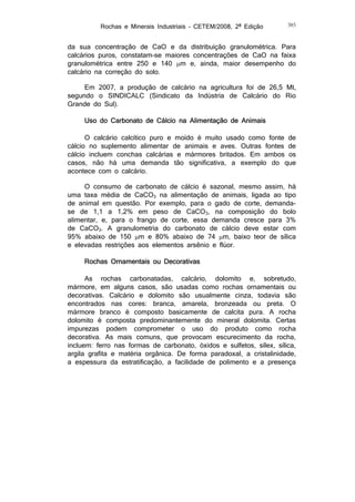 Rochas e Minerais Industriais – CETEM/2008, 2ª Edição

385

da sua concentração de CaO e da distribuição granulométrica. Para
calcários puros, constatam-se maiores concentrações de CaO na faixa
granulométrica entre 250 e 140 m e, ainda, maior desempenho do
calcário na correção do solo.
Em 2007, a produção de calcário na agricultura foi de 26,5 Mt,
segundo o SINDICALC (Sindicato da Indústria de Calcário do Rio
Grande do Sul).
Uso do Carbonato de Cálcio na Alimentação de Animais
O calcário calcítico puro e moído é muito usado como fonte de
cálcio no suplemento alimentar de animais e aves. Outras fontes de
cálcio incluem conchas calcárias e mármores britados. Em ambos os
casos, não há uma demanda tão significativa, a exemplo do que
acontece com o calcário.
O consumo de carbonato de cálcio é sazonal, mesmo assim, há
uma taxa média de CaCO3 na alimentação de animais, ligada ao tipo
de animal em questão. Por exemplo, para o gado de corte, demandase de 1,1 a 1,2% em peso de CaCO3, na composição do bolo
alimentar, e, para o frango de corte, essa demanda cresce para 3%
de CaCO3. A granulometria do carbonato de cálcio deve estar com
95% abaixo de 150 m e 80% abaixo de 74 m, baixo teor de sílica
e elevadas restrições aos elementos arsênio e flúor.
Rochas Ornamentais ou Decorativas
As rochas carbonatadas, calcário, dolomito e, sobretudo,
mármore, em alguns casos, são usadas como rochas ornamentais ou
decorativas. Calcário e dolomito são usualmente cinza, todavia são
encontrados nas cores: branca, amarela, bronzeada ou preta. O
mármore branco é composto basicamente de calcita pura. A rocha
dolomito é composta predominantemente do mineral dolomita. Certas
impurezas podem comprometer o uso do produto como rocha
decorativa. As mais comuns, que provocam escurecimento da rocha,
incluem: ferro nas formas de carbonato, óxidos e sulfetos, sílex, sílica,
argila grafita e matéria orgânica. De forma paradoxal, a cristalinidade,
a espessura da estratificação, a facilidade de polimento e a presença

 