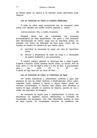 Calcário e Dolomito

386

de fósseis fazem do calcário e do dolomito rochas decorativas muito
atrativas.
Uso do Carbonato de Cálcio na Indústria Metalúrgica
O óxido de cálcio reage prontamente com as impurezas, entre
outras, com aquelas que contêm enxofre, segundo a reação:

CaO (do calcário)  SO3  CaSO3 (na escória)

[6]

Reações
desse
tipo
são
importantes
nos
processos
pirometalúrgicos de altas temperaturas, nos quais o CaO produzido
pela decomposição do CaCO3 reage com as impurezas ácidas, por
exemplo, nos fornos de fabricação de ferro gusa. Várias são as
funções do calcário na indústria do aço, dentre outras:
(i)

escorificar as impurezas da carga, por meio do mecanismo
acima;

(ii)

diminuir a temperatura de fusão da carga e a viscosidade
da escória facilitando o seu escoamento.

O calcário calcítico utilizado na siderurgia tem a dupla função:
fundente e fluxante. Esses calcários devem conter, no mínimo, 49% de
CaO; entre 2 e 4% de MgO e entre 2 e 5% de SiO2. A granulometria
deve
ser
entre
20
e
49
mm.
A perda ao fogo deve ser em torno de 40%.
Uso do Carbonato de Cálcio no Tratamento da Água
Por dureza entende-se a característica conferida à água pela
presença de sais de metais alcalinos e alcalinoterrosos (cloro, cálcio,
magnésio, sódio, potássio e outros) e alguns metais, porém em
menores concentrações. A maneira mais prática para identificar a
dureza da água consiste na ausência da espuma, quando se usa o
sabão nas operações de lavagens.
No transporte do líquido para o abastecimento, é comum, em
decorrência do equilíbrio químico desfavorável, a formação de
incrustações nas tubulações, com mais intensidade, quando se trata
de água quente. As incrustações decorrem da existência dos

 