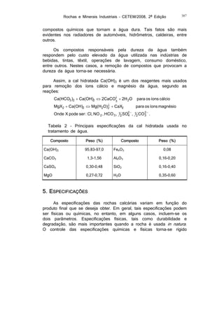 Rochas e Minerais Industriais – CETEM/2008, 2ª Edição

387

compostos químicos que tornam a água dura. Tais fatos são mais
evidentes nos radiadores de automóveis, hidrômetros, caldeiras, entre
outros.
Os compostos responsáveis pela dureza da água também
respondem pelo custo elevado da água utilizada nas indústrias de
bebidas, tintas, têxtil, operações de lavagem, consumo doméstico,
entre outros. Nestes casos, a remoção de compostos que provocam a
dureza da água torna-se necessária.
Assim, a cal hidratada Ca(OH)2 é um dos reagentes mais usados
para remoção dos íons cálcio e magnésio da água, segundo as
reações:

Ca(HCO3 )2  Ca(OH)2  2CaCO  2H 2O
3

para os íons cálcio

MgX2  Ca(OH)2  Mg(H2O)  CaX2
2

para os íons magnésio

Onde X pode ser : Cl, NO 2 , HCO 3 ,

1 SO2  , 1 CO 2  .
4
3
2
2

Tabela 2 – Principais especificações da cal hidratada usada no
tratamento de água.
Composto
Ca(OH)2

Peso (%)

Composto

Peso (%)

95,83-97,0

Fe4O3

0,08

CaCO3

1,3-1,56

Al4O3

0,16-0,20

CaSO4

0,30-0,48

SiO2

0,16-0,40

MgO

0,27-0,72

H2O

0,35-0,60

5. ESPECIFICAÇÕES
As especificações das rochas calcárias variam em função do
produto final que se deseja obter. Em geral, tais especificações podem
ser físicas ou químicas, no entanto, em alguns casos, incluem-se os
dois parâmetros. Especificações físicas, tais como durabilidade e
degradação, são mais importantes quando a rocha é usada in natura.
O controle das especificações químicas e físicas torna-se rígido

 