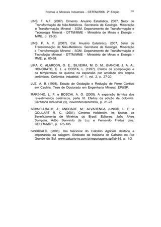 Rochas e Minerais Industriais – CETEM/2008, 2ª Edição

391

LINS, F. A.F. (2007). Cimento. Anuário Estatístico, 2007, Setor de
Transformação de Não-Metálicos. Secretaria de Geologia, Mineração
e Transformação Mineral – SGM, Departamento de Transformação e
Tecnologia Mineral – DTTM/MME - Ministério de Minas e Energia –
MME, p. 25-33.
LINS, F. A. F. (2007). Cal. Anuário Estatístico, 2007, Setor de
Transformação de Não-Metálicos. Secretaria de Geologia, Mineração
e Transformação Mineral – SGM, Departamento de Transformação e
Tecnologia Mineral – DTTM/MME - Ministério de Minas e Energia –
MME, p. 65-68.
LIRA, C; ALARCON, O. E.; SILVEIRA, M. D. M.; BIANCHI, J. A. A.;
HONORATO, E. L. e COSTA, L. (1997). Efeitos da composição e
da temperatura de queima na expansão por umidade dos corpos
cerâmicos. Cerâmica Industrial, no 1, vol. 2, p. 27-30.
LUZ, A. B. (1998). Estudo de Oxidação e Redução de Ferro Contido
em Caulins. Tese de Doutorado em Engenharia Mineral, EPUSP.
MARINHO, L. F. e BOSCHI, A. O. (2000). A expansão térmica dos
revestimentos cerâmicos, parte VI. Efeitos da adição de dolomita.
Cerâmica Industrial (5), novembro/dezembro, p. 21-23.
SCHNELLRATH, J.; ANDRADE, M.; ALVARENGA JUNIOR, L. P. e
GOULART R. C. (2001). Cimento Holdercim. In: Usinas de
Beneficiamento de Minérios do Brasil. Editores: João Alves
Sampaio, Adão Benvindo da Luz e Fernando Freitas Lins,
CETEM/MCT, p. 175-185.
SINDICALC. (2006). Dia Nacional do Calcário Agrícola destaca a
importância da calagem. Sindicato da Indústria de Calcário no Rio
Grande do Sul. www.calcario-rs.com.br/reportagens.sp?id=14, p. 1-2.

 