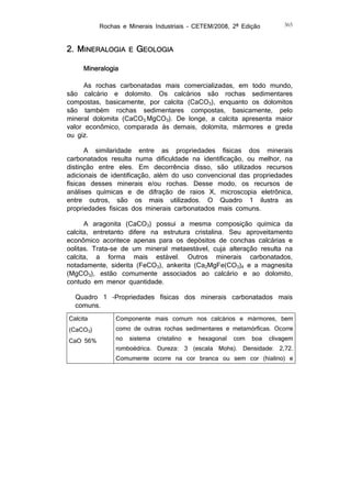 Rochas e Minerais Industriais – CETEM/2008, 2ª Edição

2. MINERALOGIA

E

365

GEOLOGIA

Mineralogia
As rochas carbonatadas mais comercializadas, em todo mundo,
são calcário e dolomito. Os calcários são rochas sedimentares
compostas, basicamente, por calcita (CaCO3), enquanto os dolomitos
são também rochas sedimentares compostas, basicamente, pelo
mineral dolomita (CaCO3.MgCO3). De longe, a calcita apresenta maior
valor econômico, comparada às demais, dolomita, mármores e greda
ou giz.
A similaridade entre as propriedades físicas dos minerais
carbonatados resulta numa dificuldade na identificação, ou melhor, na
distinção entre eles. Em decorrência disso, são utilizados recursos
adicionais de identificação, além do uso convencional das propriedades
físicas desses minerais e/ou rochas. Desse modo, os recursos de
análises químicas e de difração de raios X, microscopia eletrônica,
entre outros, são os mais utilizados. O Quadro 1 ilustra as
propriedades físicas dos minerais carbonatados mais comuns.
A aragonita (CaCO3) possui a mesma composição química da
calcita, entretanto difere na estrutura cristalina. Seu aproveitamento
econômico acontece apenas para os depósitos de conchas calcárias e
oolitas. Trata-se de um mineral metaestável, cuja alteração resulta na
calcita, a forma mais estável. Outros minerais carbonatados,
notadamente, siderita (FeCO3), ankerita (Ca2MgFe(CO3)4 e a magnesita
(MgCO3), estão comumente associados ao calcário e ao dolomito,
contudo em menor quantidade.
Quadro 1 –Propriedades físicas dos minerais carbonatados mais
comuns.
Calcita
(CaCO3)
CaO 56%

Componente mais comum nos calcários e mármores, bem

como de outras rochas sedimentares e metamórficas. Ocorre
no

sistema

cristalino

e

hexagonal

com

boa

clivagem

romboédrica. Dureza: 3 (escala Mohs). Densidade: 2,72.
Comumente ocorre na cor branca ou sem cor (hialino) e

 