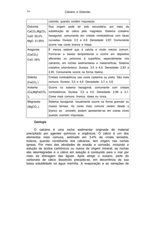 Calcário e Dolomito

366

colorida, quando contém impurezas.
Dolomita
CaCO3.MgCO3
CaO 30,4%

Sua

origem

substituição

pode

do

ter

cálcio

sido

pelo

secundária,

magnésio.

por

Sistema

meio

da

cristalino

hexagonal, comumente em cristais romboédricos com faces

MgO 21,95%

curvadas. Dureza: 3,5 a 4,0. Densidade: 2,87. Comumente

Aragonita

É menos estável que a calcita e muito menos comum.

(CaCO3)
CaO 56%

ocorre nas cores branca e rósea.

Forma-se a baixas temperaturas e ocorre em depósitos
aflorantes

ou

próximos

à

superfície,

especialmente

nos

calcários, em rochas sedimentares e metamórficas. Sistema

cristalino ortorrômbico. Dureza: 3,5 a 4,0. Densidade: 2,93 a
2,95. Comumente ocorre na forma hialina.
Siderita

Cristais romboédricos nas cores castanha ou preta. São mais

(FeCO3 )

comuns. Dureza: 3,5 a 4,0. Densidade: 3,7 a 3,9.

Ankerita

Ocorre

)4

Cores mais comuns: branca, rósea ou cinza.

Magnesita

Sistema hexagonal. Usualmente ocorre na forma granular ou

no

sistema

hexagonal,

comumente

com

cristais

(Ca2MgFe(CO3 romboédricos. Dureza: 3,5 a 4,5. Densidade: 2,96 a 3,1.

(MgCO3 )

massa terrosa. As cores mais comuns variam desde o
branco ao

amarelo; podem apresentar-se em outras cores

quando ocorrem impurezas.

Geologia
O calcário é uma rocha sedimentar originada de material
precipitado por agentes químicos e orgânicos. O cálcio é um dos
elementos mais comuns, estimado em 3-4% da crosta terrestre,
todavia, quando constituinte dos calcários, tem origem nas rochas
ígneas. Por meio das atividades de erosão e corrosão, incluindo a
solução de ácidos carbônicos ou outros de origem mineral, as rochas
são desintegradas e o cálcio em solução é conduzido para o mar por
meio da drenagem das águas. Após atingir o oceano, parte do
carbonato de cálcio dissolvido precipita-se, em decorrência da sua
baixa solubilidade na água marinha. A evaporação e as variações de

 
