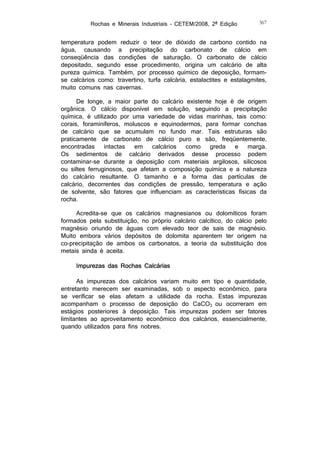 Rochas e Minerais Industriais – CETEM/2008, 2ª Edição

367

temperatura podem reduzir o teor de dióxido de carbono contido na
água, causando a precipitação do carbonato de cálcio em
conseqüência das condições de saturação. O carbonato de cálcio
depositado, segundo esse procedimento, origina um calcário de alta
pureza química. Também, por processo químico de deposição, formamse calcários como: travertino, turfa calcária, estalactites e estalagmites,
muito comuns nas cavernas.
De longe, a maior parte do calcário existente hoje é de origem
orgânica. O cálcio disponível em solução, seguindo a precipitação
química, é utilizado por uma variedade de vidas marinhas, tais como:
corais, foraminíferos, moluscos e equinodermos, para formar conchas
de calcário que se acumulam no fundo mar. Tais estruturas são
praticamente de carbonato de cálcio puro e são, freqüentemente,
encontradas
intactas
em
calcários
como
greda
e
marga.
Os sedimentos de calcário derivados desse processo podem
contaminar-se durante a deposição com materiais argilosos, silicosos
ou siltes ferruginosos, que afetam a composição química e a natureza
do calcário resultante. O tamanho e a forma das partículas de
calcário, decorrentes das condições de pressão, temperatura e ação
de solvente, são fatores que influenciam as características físicas da
rocha.
Acredita-se que os calcários magnesianos ou dolomíticos foram
formados pela substituição, no próprio calcário calcítico, do cálcio pelo
magnésio oriundo de águas com elevado teor de sais de magnésio.
Muito embora vários depósitos de dolomita aparentem ter origem na
co-precipitação de ambos os carbonatos, a teoria da substituição dos
metais ainda é aceita.
Impurezas das Rochas Calcárias
As impurezas dos calcários variam muito em tipo e quantidade,
entretanto merecem ser examinadas, sob o aspecto econômico, para
se verificar se elas afetam a utilidade da rocha. Estas impurezas
acompanham o processo de deposição do CaCO3 ou ocorreram em
estágios posteriores à deposição. Tais impurezas podem ser fatores
limitantes ao aproveitamento econômico dos calcários, essencialmente,
quando utilizados para fins nobres.

 