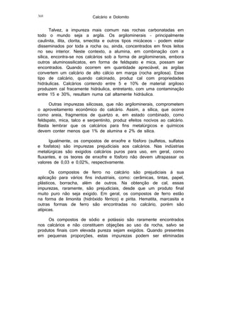 368

Calcário e Dolomito

Talvez, a impureza mais comum nas rochas carbonatadas em
todo o mundo seja a argila. Os argilominerais – principalmente
caulinita, ilita, clorita, smectita e outros tipos micáceos – podem estar
disseminados por toda a rocha ou, ainda, concentrados em finos leitos
no seu interior. Neste contexto, a alumina, em combinação com a
sílica, encontra-se nos calcários sob a forma de argilominerais, embora
outros aluminossilicatos, em forma de feldspato e mica, possam ser
encontrados. Quando ocorrem em quantidade apreciável, as argilas
convertem um calcário de alto cálcio em marga (rocha argilosa). Esse
tipo de calcário, quando calcinado, produz cal com propriedades
hidráulicas. Calcários contendo entre 5 e 10% de material argiloso
produzem cal fracamente hidráulica, entretanto, com uma contaminação
entre 15 e 30%, resultam numa cal altamente hidráulica.
Outras impurezas silicosas, que não argilominerais, comprometem
o aproveitamento econômico do calcário. Assim, a sílica, que ocorre
como areia, fragmentos de quartzo e, em estado combinado, como
feldspato, mica, talco e serpentinito, produz efeitos nocivos ao calcário.
Basta lembrar que os calcários para fins metalúrgicos e químicos
devem conter menos que 1% de alumina e 2% de sílica.
Igualmente, os compostos de enxofre e fósforo (sulfetos, sulfatos
e fosfatos) são impurezas prejudiciais aos calcários. Nas indústrias
metalúrgicas são exigidos calcários puros para uso, em geral, como
fluxantes, e os teores de enxofre e fósforo não devem ultrapassar os
valores de 0,03 e 0,02%, respectivamente.
Os compostos de ferro no calcário são prejudiciais à sua
aplicação para vários fins industriais, como: cerâmicas, tintas, papel,
plásticos, borracha, além de outros. Na obtenção de cal, essas
impurezas, raramente, são prejudiciais, desde que um produto final
muito puro não seja exigido. Em geral, os compostos de ferro estão
na forma de limonita (hidróxido férrico) e pirita. Hematita, marcasita e
outras formas de ferro são encontradas no calcário, porém são
atípicas.
Os compostos de sódio e potássio são raramente encontrados
nos calcários e não constituem objeções ao uso da rocha, salvo se
produtos finais com elevada pureza sejam exigidos. Quando presentes
em pequenas proporções, estas impurezas podem ser eliminadas

 