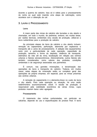 Rochas e Minerais Industriais – CETEM/2008, 2ª Edição

369

durante a queima do calcário. Isso só é válido para o processamento
da rocha ao qual está inserida uma etapa de calcinação, como
acontece com a obtenção da cal.

3. LAVRA

E

PROCESSAMENTO

Lavra
A maior parte das minas de calcário são lavradas a céu aberto e
chamadas, em todo o mundo, de pedreiras, embora, em muitas áreas,
por razões técnicas, ambientais e/ou escala de produção, utilize-se a
lavra subterrânea para a produção de calcário.
As principais etapas da lavra de calcário a céu aberto incluem:
remoção do capeamento, perfuração, desmonte por explosivos e
transporte até a usina de processamento. A seleção dos equipamentos
varia com a particularidade de cada operação, capacidade de
produção, tamanho e forma do depósito, distância de transporte,
estimativa da vida útil da mina, localização em relação aos centros
urbanos e fatores sócioeconômicos. Adicionalmente, outros fatores são
também considerados, como valores dos produtos, condições
ambientais e de segurança associadas aos jazimentos.
É comum, nas grandes minerações, a terceirização das
operações de lavra e transporte do calcário. Todavia, em muitos
casos, estas etapas da mineração estão no complexo geral das
operações da própria empresa, em especial, para as minas próximas
aos centros urbanos.
A remoção do capeamento é o elemento-chave no custo da lavra
a céu aberto. Para cada operação ou situação, há uma razão
estéril/minério economicamente viável. A escala de produção é
responsável pela viabilidade econômica de várias minas, cujos
produtos inserem baixo valor agregado.
Processamento
O tratamento das rochas carbonatadas, em particular as
calcárias, depende do uso e especificações do produto final. A lavra

 