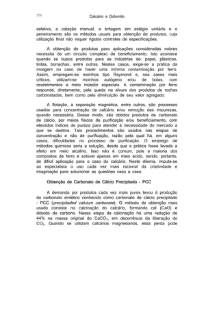 370

Calcário e Dolomito

seletiva, a catação manual, a britagem em estágio unitário e o
peneiramento são os métodos usuais para obtenção de produtos, cuja
utilização final não requer rígidos controles de especificações.
A obtenção de produtos para aplicações consideradas nobres
necessita de um circuito complexo de beneficiamento. Isto acontece
quando se busca produtos para as indústrias de: papel, plásticos,
tintas, borrachas, entre outras. Nestes casos, exige-se a prática da
moagem no caso de haver uma mínima contaminação por ferro.
Assim, empregam-se moinhos tipo Raymond e, nos casos mais
críticos, utilizam-se moinhos autógeno e/ou de bolas, com
revestimentos e meio moedor especiais. A contaminação por ferro
responde, diretamente, pela queda na alvura dos produtos de rochas
carbonatadas, bem como pela diminuição de seu valor agregado.
A flotação, a separação magnética, entre outros, são processos
usados para concentração de calcário e/ou remoção das impurezas,
quando necessária. Desse modo, são obtidos produtos de carbonato
de cálcio, por meios físicos de purificação e/ou beneficiamento, com
elevados índices de pureza para atender à necessidade do mercado a
que se destina. Tais procedimentos são usados nas etapas de
concentração e não de purificação, razão pela qual há, em alguns
casos, dificuldades no processo de purificação. O emprego de
métodos químicos seria a solução, desde que a prática fosse levada a
efeito em meio alcalino. Isso não é comum, pois a maioria dos
compostos de ferro é solúvel apenas em meio ácido, sendo, portanto,
de difícil aplicação para o caso do calcário. Neste dilema, imputa-se
ao especialista o uso cada vez mais racional da criatividade e
imaginação para solucionar as questões caso a caso.
Obtenção de Carbonato de Cálcio Precipitado - PCC
A demanda por produtos cada vez mais puros levou à produção
do carbonato sintético conhecido como carbonato de cálcio precipitado
– PCC (precipitaded calcium carbonate). O método de obtenção mais
usado consiste na calcinação do calcário, formando cal (CaO) e
dióxido de carbono. Nessa etapa da calcinação há uma redução de
44% na massa original do CaCO3, em decorrência da liberação do
CO2. Quando se utilizam calcários magnesianos, essa perda pode

 