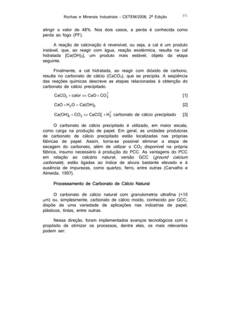 Rochas e Minerais Industriais – CETEM/2008, 2ª Edição

371

atingir o valor de 48%. Nos dois casos, a perda é conhecida como
perda ao fogo (PF).
A reação de calcinação é reversível, ou seja, a cal é um produto
instável, que, ao reagir com água, reação exotérmica, resulta na cal
hidratada [Ca(OH)2], um produto mais estável, objeto da etapa
seguinte.
Finalmente, a cal hidratada, ao reagir com dióxido de carbono,
resulta no carbonato de cálcio (CaCO3), que se precipita. A seqüência
das reações químicas descreve as etapas relacionadas à obtenção do
carbonato de cálcio precipitado.

CaCO3  calor  CaO  CO 
2

[1]

CaO  H 2 O  Ca(OH)2

[2]


Ca(OH)2  CO2  CaCO3  H carbonato de cálcio precipitado
2

[3]

O carbonato de cálcio precipitado é utilizado, em maior escala,
como carga na produção de papel. Em geral, as unidades produtoras
de carbonato de cálcio precipitado estão localizadas nas próprias
fábricas de papel. Assim, torna-se possível eliminar a etapa de
secagem do carbonato, além de utilizar o CO2 disponível na própria
fábrica, insumo necessário à produção do PCC. As vantagens do PCC
em relação ao calcário natural, versão GCC (ground calcium
carbonate), estão ligadas ao índice de alvura bastante elevado e à
ausência de impurezas, como quartzo, ferro, entre outras (Carvalho e
Almeida, 1997).
Processamento de Carbonato de Cálcio Natural
O carbonato de cálcio natural com granulometria ultrafina (<10
m) ou, simplesmente, carbonato de cálcio moído, conhecido por GCC,
dispõe de uma variedade de aplicações nas indústrias de papel,
plásticos, tintas, entre outras.
Nessa direção, foram implementados avanços tecnológicos com o
propósito de otimizar os processos, dentre eles, os mais relevantes
podem ser:

 