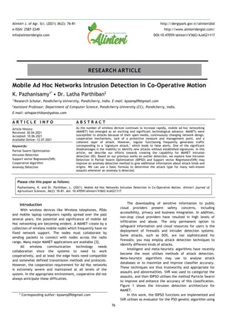 76
Mobile Ad Hoc Networks Intrusion Detection in Co-Operative Motion
K. Pazhanisamy1*
• Dr. Latha Parthiban2
1*
Research Scholar, Pondicherry University, Pondicherry, India. E-mail: kpsamy09@gmail.com
2
Assistant Professor, Department of Computer Science, Pondicherry University (CC), Pondicherry, India.
E-mail: athaparthiban@yahoo.com
A R T I C L E I N F O
Article History:
Received: 30.04.2021
Accepted: 10.06.2021
Available Online: 12.07.2021
Keywords:
Partial Swarm Optimization
Intrusion Detection
Support vector Regression(SVR)
Cooperative Algorithm
Anomaly Detection
A B S T R A C T
As the number of wireless devices continues to increase rapidly, mobile ad hoc networking
(MANET) has emerged as an exciting and significant technological advance. MANETs were
susceptible to attacks because of their open media, continuously changing network design,
cooperation mechanisms, lack of a protective measure and management point, and a
coherent layer of attack. However, regular functioning frequently generates traffic
corresponding to a "signature attack," which leads to false alerts. One of the significant
disadvantages is the inability to identify new attacks without established signatures. In this
article, we describe our efforts towards creating the capability for MANET intrusion
detection (ID). Based on our previous works on outlier detection, we explore how Intrusion
Detection in Partial Swarm Optimization (IDPSO) and Support vector Regression(SVR) may
improve an anomaly detection method to give additional information about attack kinds and
origins. We can use a basic formula to determine the attack type for many well-known
assaults whenever an anomaly is detected.
Please cite this paper as follows:
Pazhanisamy, K. and Dr. Parthiban, L. (2021). Mobile Ad Hoc Networks Intrusion Detection in Co-Operative Motion. Alinteri Journal of
Agriculture Sciences, 36(2): 76-81. doi: 10.47059/alinteri/V36I2/AJAS21117
Introduction
With wireless devices like Wireless telephones, PDAs
and mobile laptop computers rapidly spread over the past
several years, the potential and significance of mobile Ad
Hoc networking are becoming evident. A MANET create by a
collection of wireless mobile nodes which frequently have no
fixed network support. The nodes must collaborate by
sending packets to connect with nodes across the radio
range. Many major MANET applications are available [3].
All wireless communication technology needs
collaboration since the systems to need to work
cooperatively, and at least the edge hosts need compatible
and somewhat defined transmission methods and protocols.
However, the cooperation requirement for Ad Hoc networks
is extremely severe and maintained at all levels of the
system. In the appropriate environment, cooperative did not
always anticipate these difficulties.
* Corresponding author: kpsamy09@gmail.com
The downloading of sensitive information to public
cloud providers present safety concerns, including
accessibility, privacy and business integration. In addition,
non-stop cloud providers have resulted in high levels of
infiltration and abuse. The only permanent option to
safeguard information and cloud resources for users is the
deployment of firewalls and intruder detection systems.
Some attacks, such as DOS, are too sophisticated for
firewalls; you may employ attack detection techniques to
identify different kinds of attacks.
Intelligent and meta-heuristic algorithms have recently
become the most utilises methods of attack detection.
Meta-heuristic algorithms may use to analyse attack
databases or to maximize and improve classifier accuracy.
These techniques are thus trustworthy and appropriate for
assaults and abnormalities. SVR was used to categorize the
assaults, and then IDPSO utilises the method Particle Swarm
to improve and enhance the accuracy of this classification.
Figure 1 shows the intrusion detection architecture for
MANET.
In this work, the IDPSO functions are implemented and
SVR utilises as evaluator for the PSO genetic algorithm using
Alinteri J. of Agr. Sci. (2021) 36(2): 76-81
e-ISSN: 2587-2249
info@alinteridergisi.com
http://dergipark.gov.tr/alinterizbd
http://www.alinteridergisi.com/
DOI:10.47059/alinteri/V36I2/AJAS21117
RESEARCH ARTICLE
 