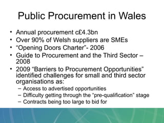 Public Procurement in Wales
• Annual procurement c£4.3bn
• Over 90% of Welsh suppliers are SMEs
• “Opening Doors Charter”- 2006
• Guide to Procurement and the Third Sector –
2008
• 2009 “Barriers to Procurement Opportunities”
identified challenges for small and third sector
organisations as:
– Access to advertised opportunities
– Difficulty getting through the “pre-qualification” stage
– Contracts being too large to bid for
 