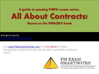 A guide to passing PMP® exam! series..
All About Contracts!
Based on the PMBOK® book
Visit www.PMExamSmartNotes.com for a free eBook on Project
Management, and brain-friendly notes for PMP® and CAPM® certification
exams!
Brought to you by
www.PMExamSmartNotes.com
 