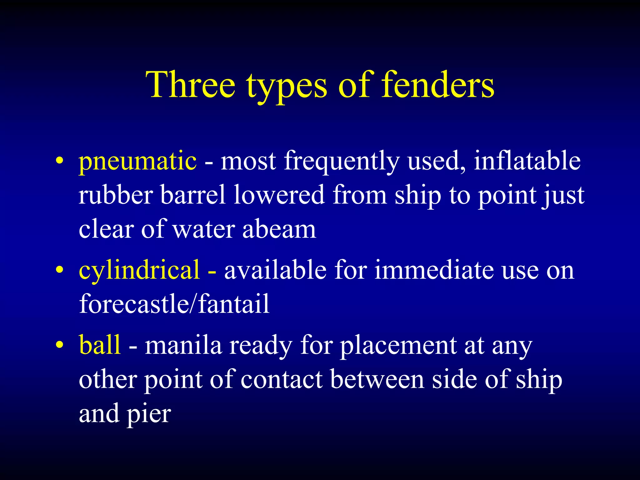 Three types of fenders
• pneumatic - most frequently used, inflatable
rubber barrel lowered from ship to point just
clear of water abeam
• cylindrical - available for immediate use on
forecastle/fantail
• ball - manila ready for placement at any
other point of contact between side of ship
and pier
 
