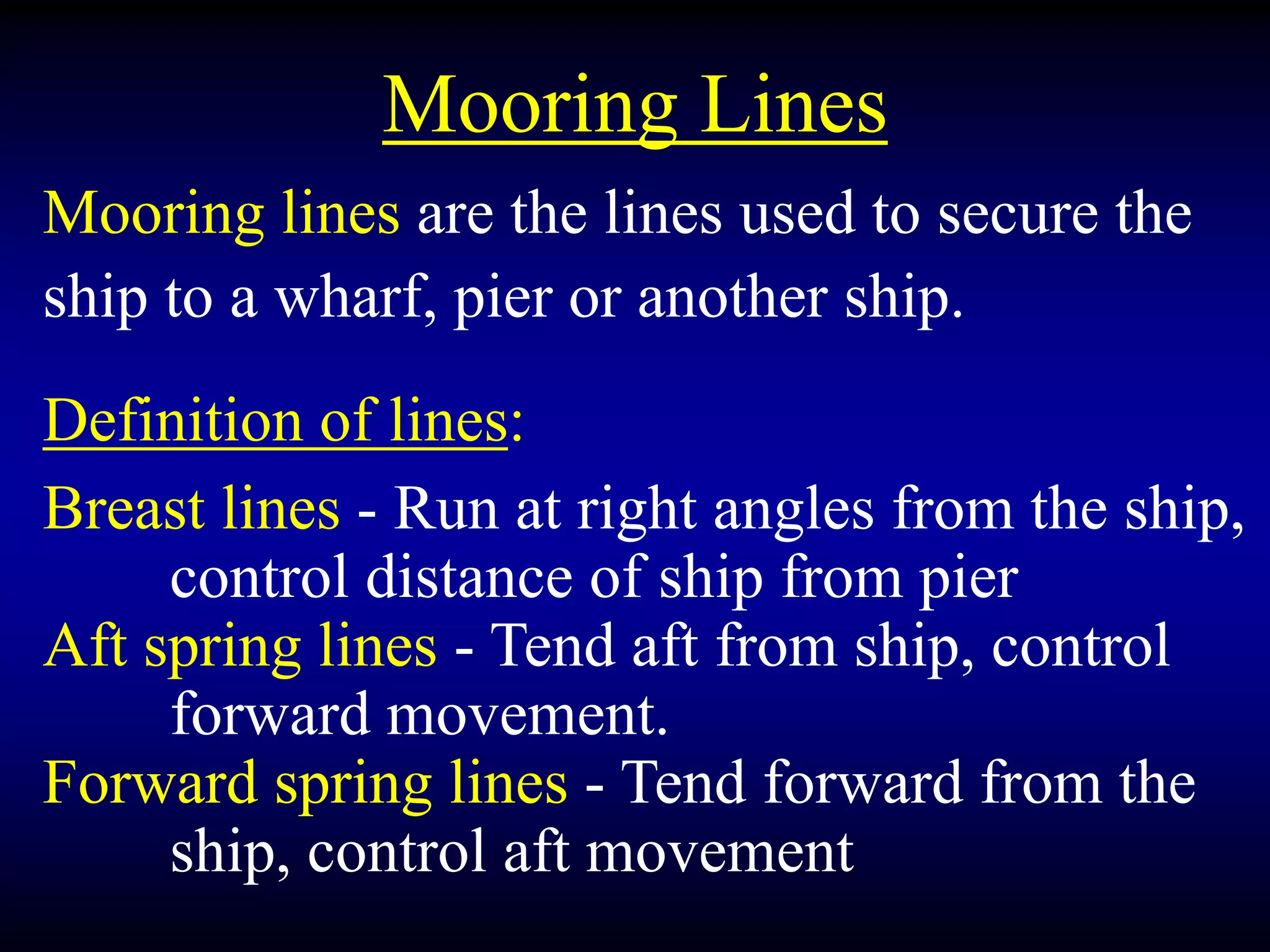 Mooring Lines
Mooring lines are the lines used to secure the
ship to a wharf, pier or another ship.
Definition of lines:
Breast lines - Run at right angles from the ship,
control distance of ship from pier
Aft spring lines - Tend aft from ship, control
forward movement.
Forward spring lines - Tend forward from the
ship, control aft movement
 