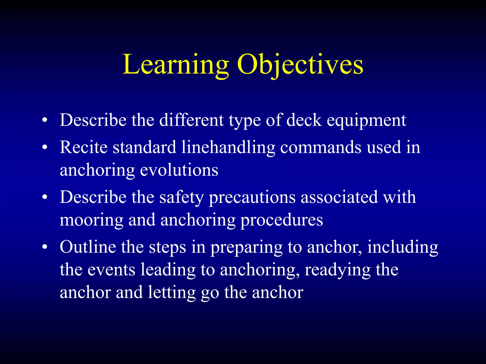 Learning Objectives
• Describe the different type of deck equipment
• Recite standard linehandling commands used in
anchoring evolutions
• Describe the safety precautions associated with
mooring and anchoring procedures
• Outline the steps in preparing to anchor, including
the events leading to anchoring, readying the
anchor and letting go the anchor
 