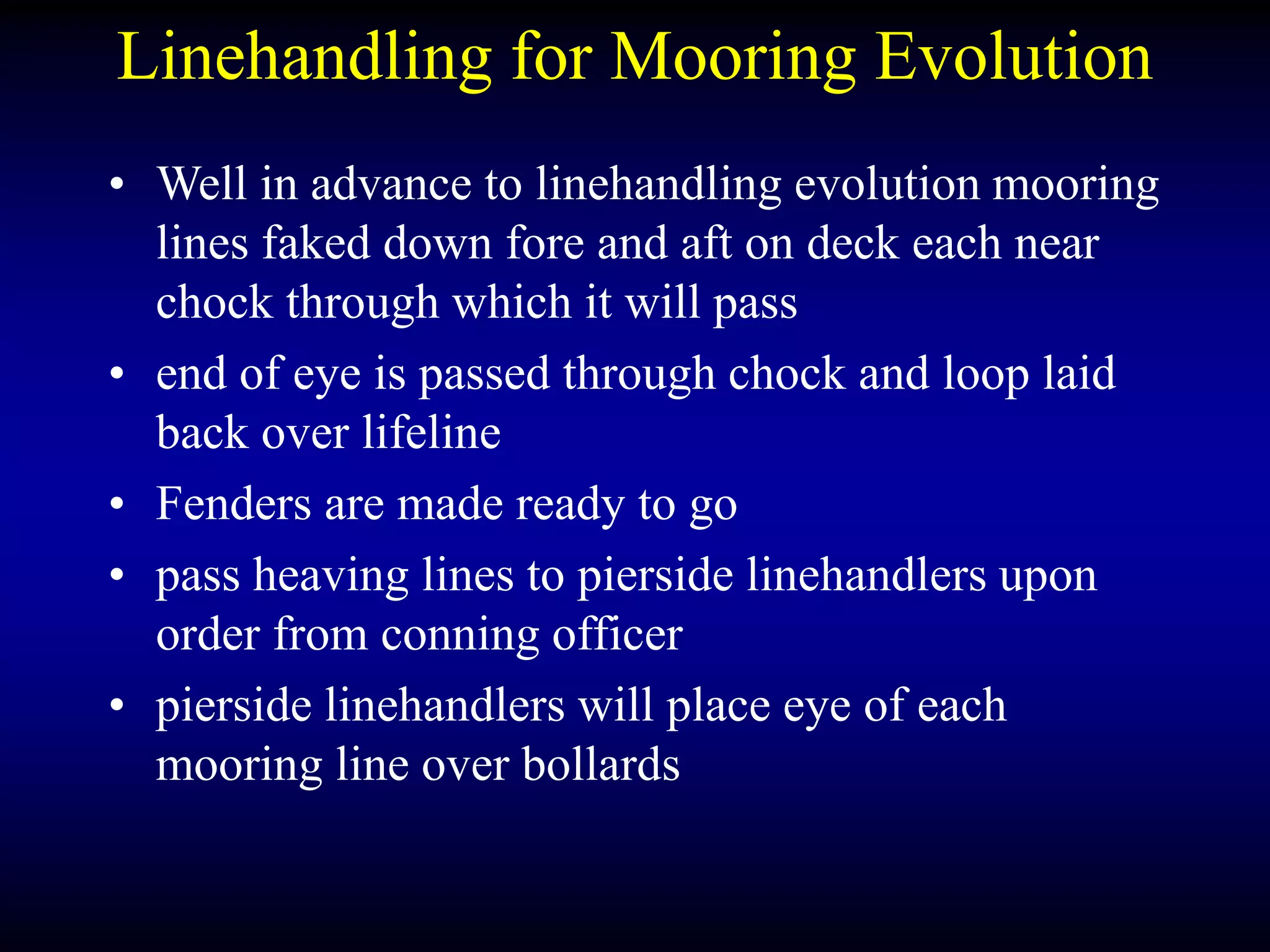Linehandling for Mooring Evolution
• Well in advance to linehandling evolution mooring
lines faked down fore and aft on deck each near
chock through which it will pass
• end of eye is passed through chock and loop laid
back over lifeline
• Fenders are made ready to go
• pass heaving lines to pierside linehandlers upon
order from conning officer
• pierside linehandlers will place eye of each
mooring line over bollards
 