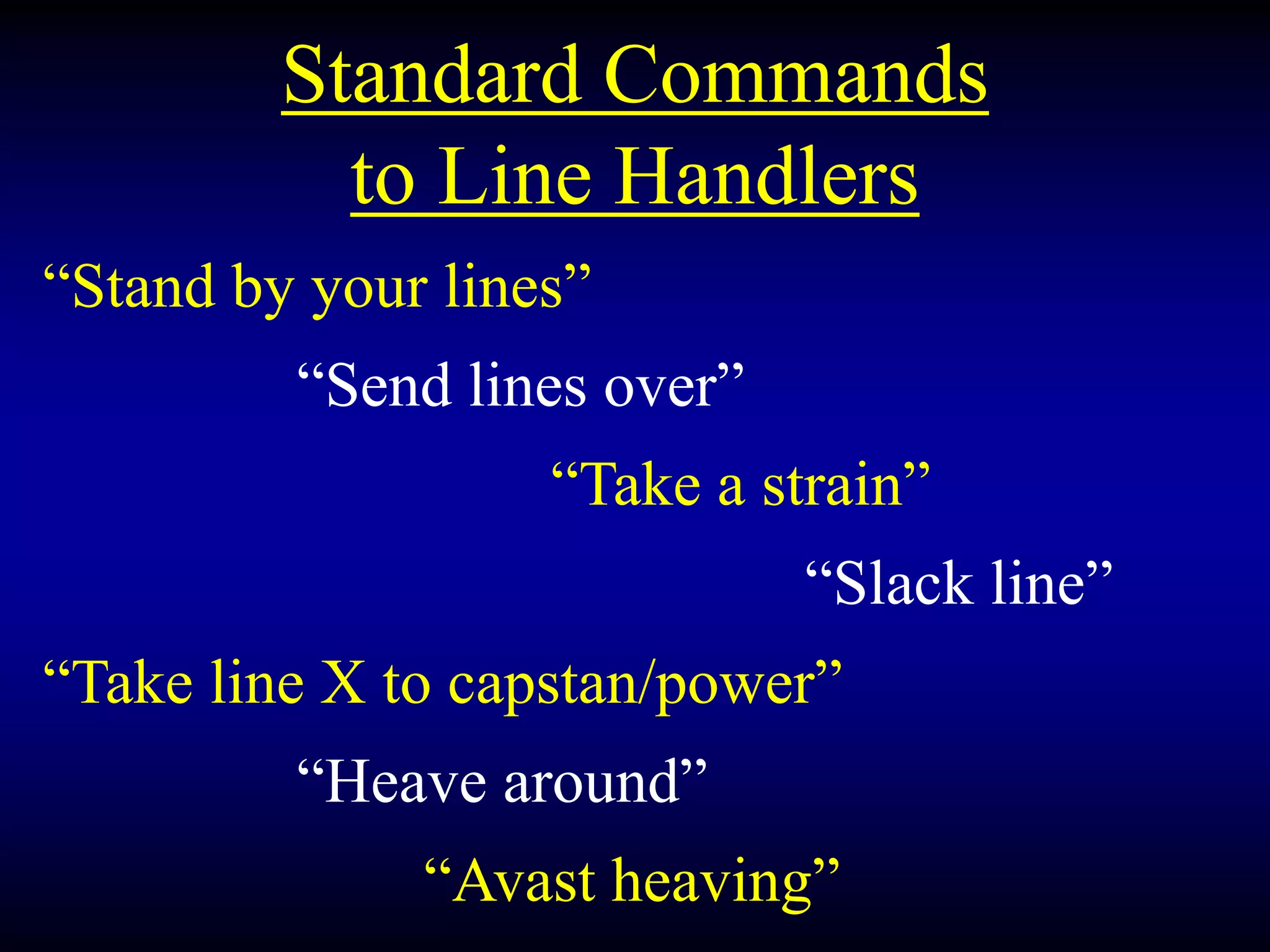Standard Commands
to Line Handlers
“Stand by your lines”
“Send lines over”
“Take a strain”
“Slack line”
“Take line X to capstan/power”
“Heave around”
“Avast heaving”
 