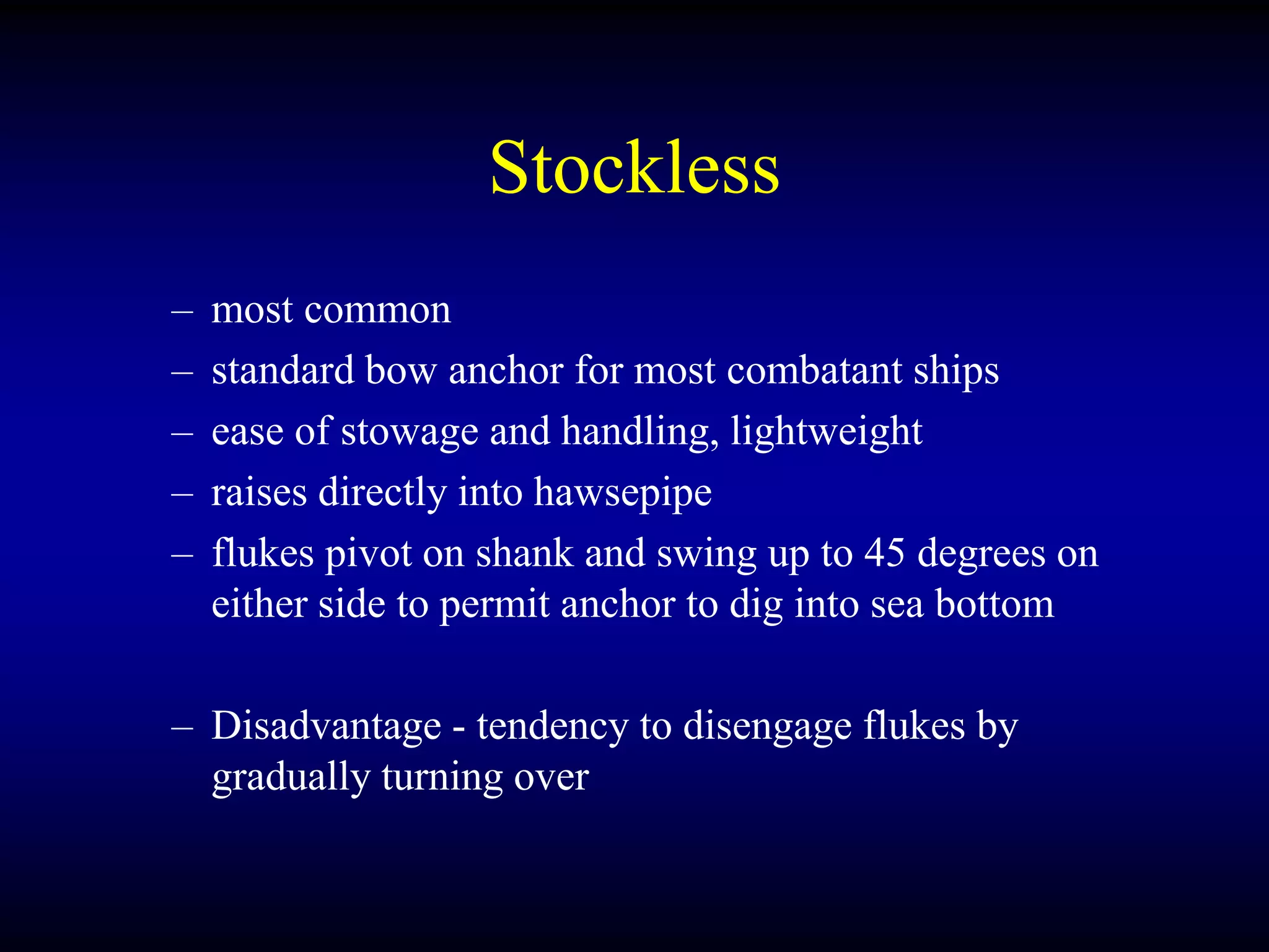 Stockless
– most common
– standard bow anchor for most combatant ships
– ease of stowage and handling, lightweight
– raises directly into hawsepipe
– flukes pivot on shank and swing up to 45 degrees on
either side to permit anchor to dig into sea bottom
– Disadvantage - tendency to disengage flukes by
gradually turning over
 