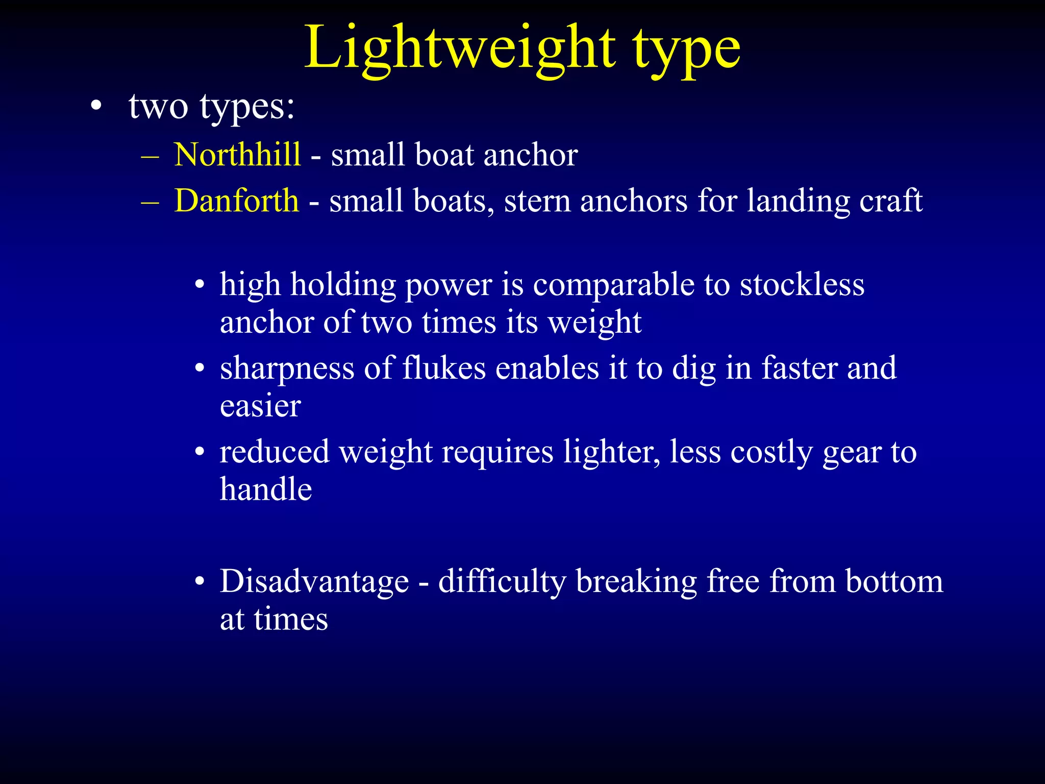 Lightweight type
• two types:
– Northhill - small boat anchor
– Danforth - small boats, stern anchors for landing craft
• high holding power is comparable to stockless
anchor of two times its weight
• sharpness of flukes enables it to dig in faster and
easier
• reduced weight requires lighter, less costly gear to
handle
• Disadvantage - difficulty breaking free from bottom
at times
 