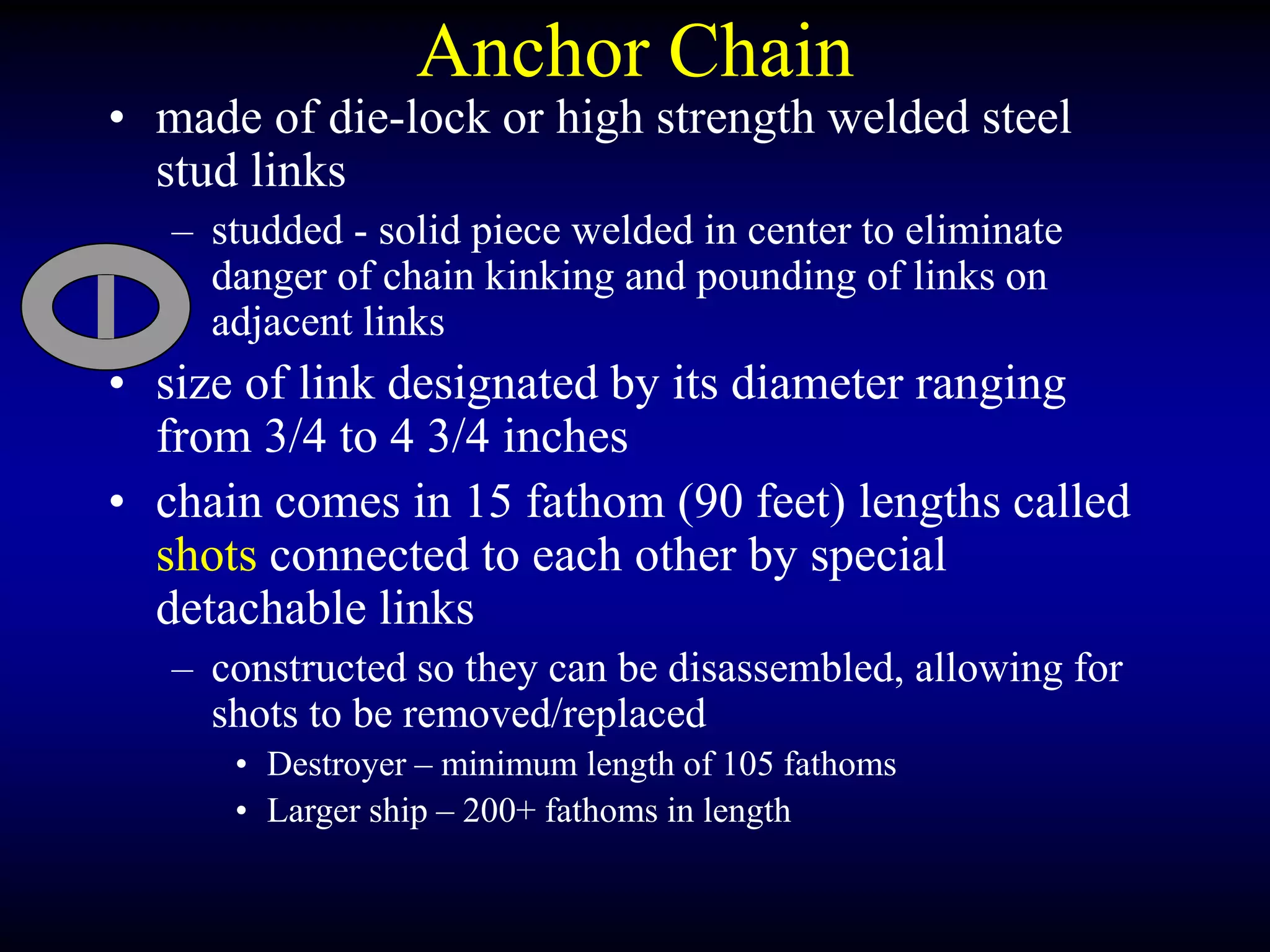 Anchor Chain
• made of die-lock or high strength welded steel
stud links
– studded - solid piece welded in center to eliminate
danger of chain kinking and pounding of links on
adjacent links
• size of link designated by its diameter ranging
from 3/4 to 4 3/4 inches
• chain comes in 15 fathom (90 feet) lengths called
shots connected to each other by special
detachable links
– constructed so they can be disassembled, allowing for
shots to be removed/replaced
• Destroyer – minimum length of 105 fathoms
• Larger ship – 200+ fathoms in length
 