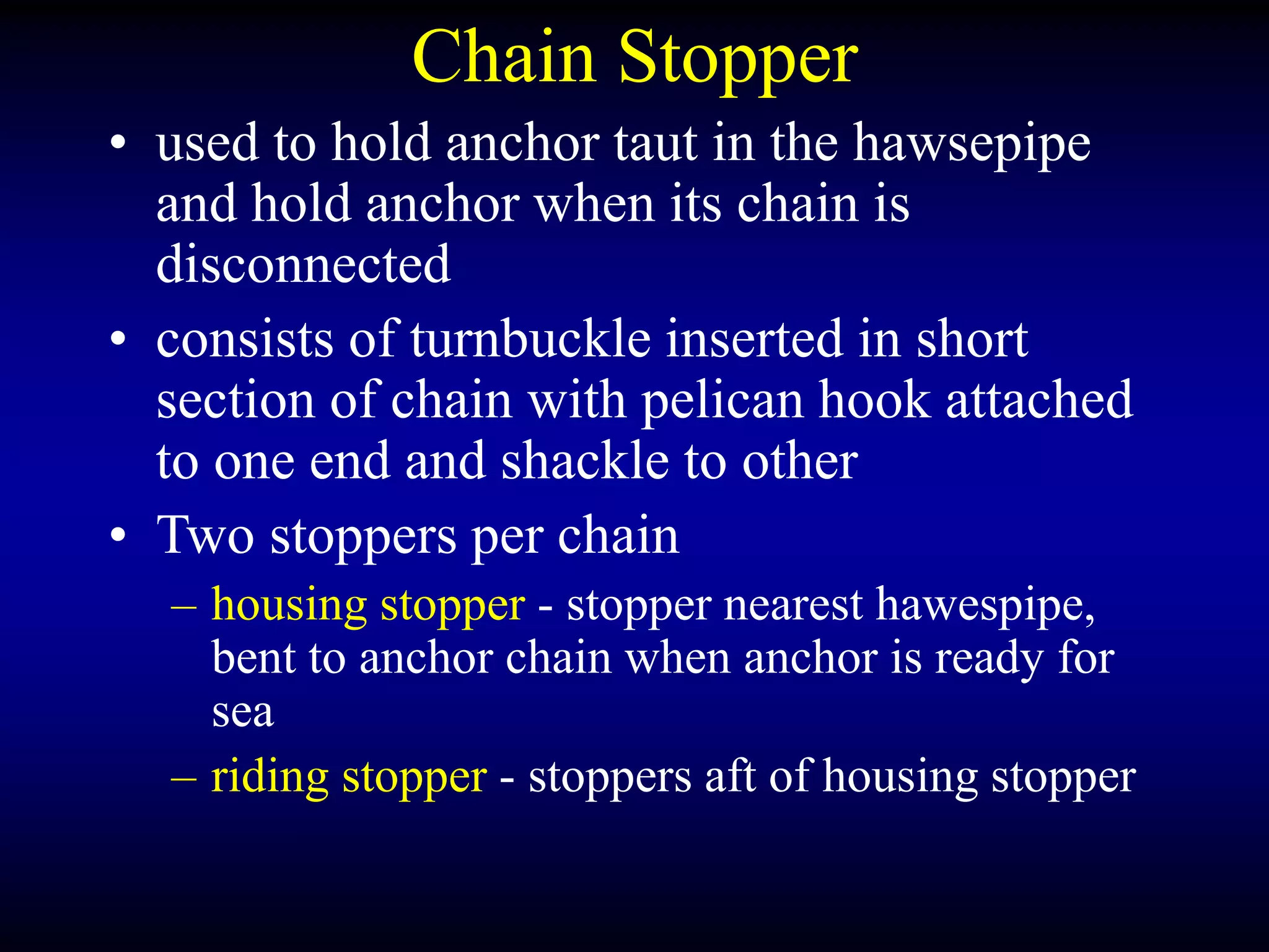 Chain Stopper
• used to hold anchor taut in the hawsepipe
and hold anchor when its chain is
disconnected
• consists of turnbuckle inserted in short
section of chain with pelican hook attached
to one end and shackle to other
• Two stoppers per chain
– housing stopper - stopper nearest hawespipe,
bent to anchor chain when anchor is ready for
sea
– riding stopper - stoppers aft of housing stopper
 