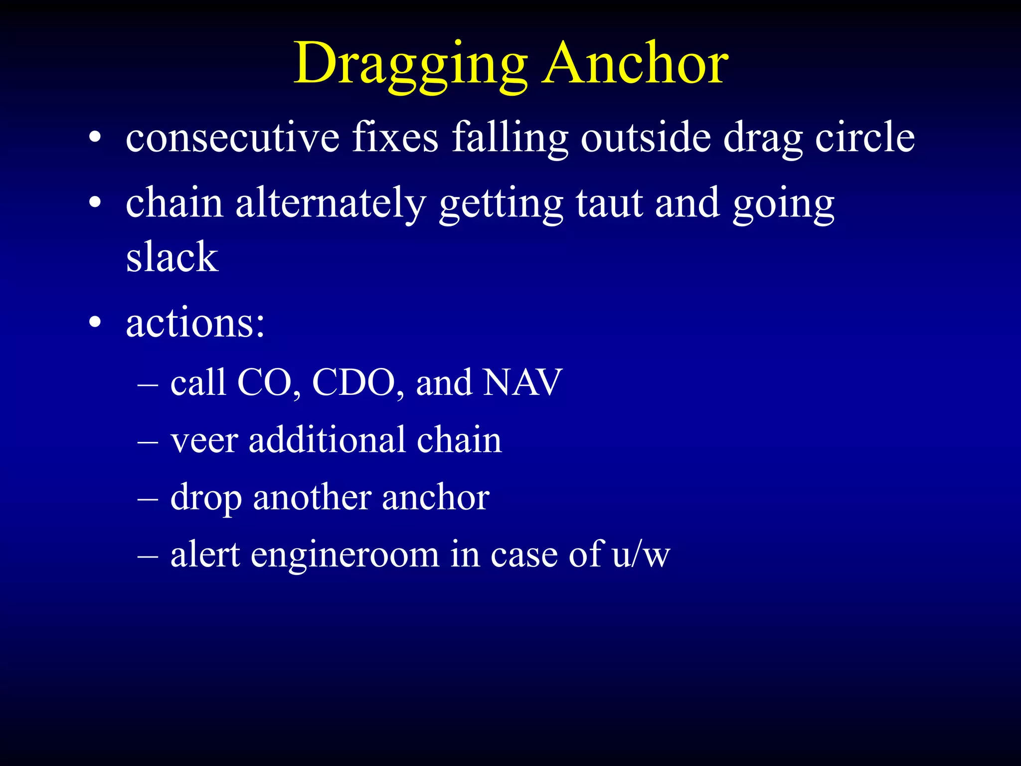 Dragging Anchor
• consecutive fixes falling outside drag circle
• chain alternately getting taut and going
slack
• actions:
– call CO, CDO, and NAV
– veer additional chain
– drop another anchor
– alert engineroom in case of u/w
 