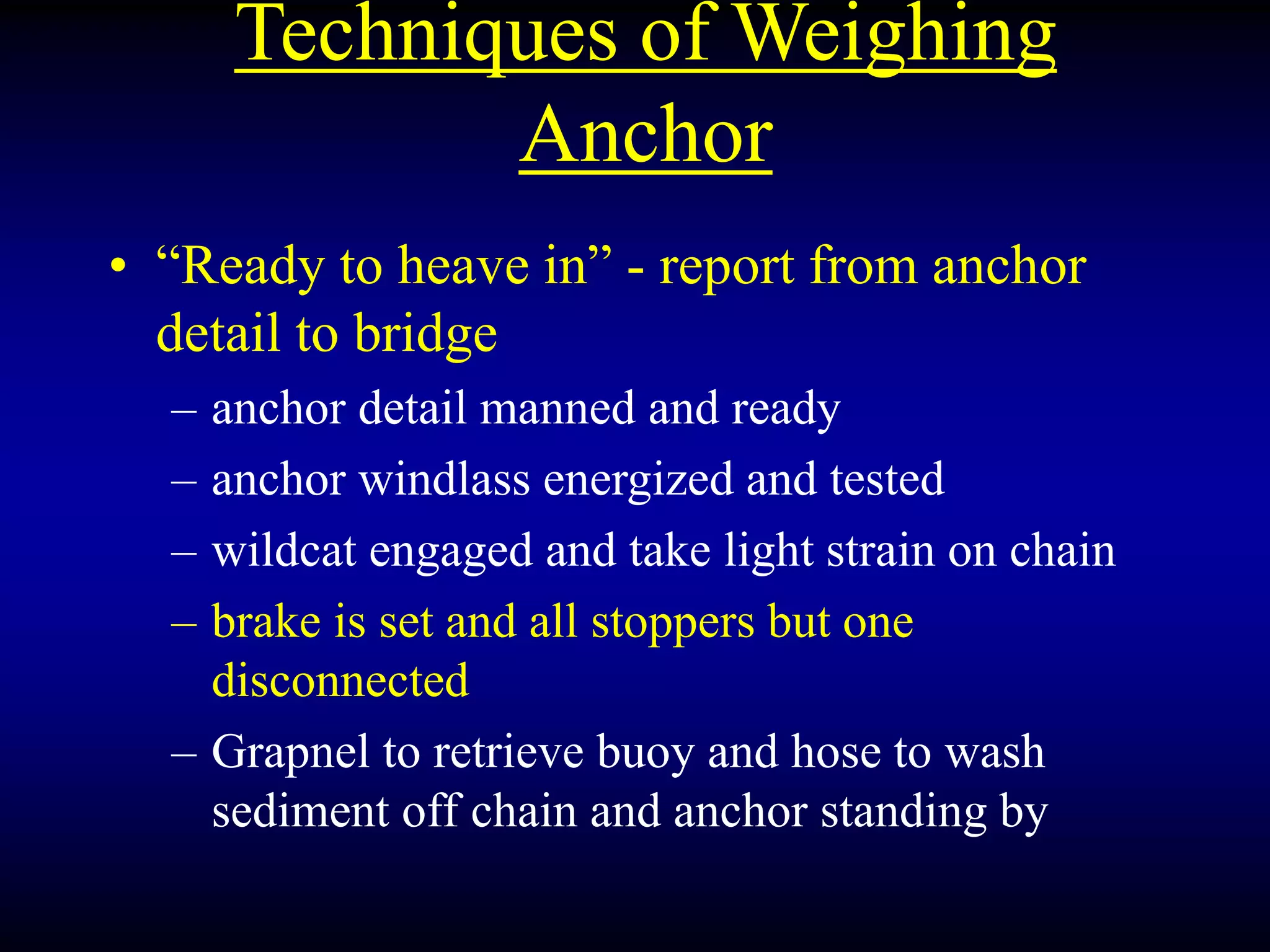 Techniques of Weighing
Anchor
• “Ready to heave in” - report from anchor
detail to bridge
– anchor detail manned and ready
– anchor windlass energized and tested
– wildcat engaged and take light strain on chain
– brake is set and all stoppers but one
disconnected
– Grapnel to retrieve buoy and hose to wash
sediment off chain and anchor standing by
 